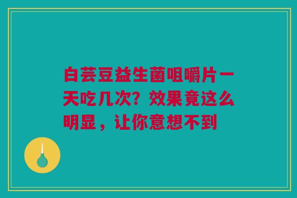 白芸豆益生菌咀嚼片一天吃几次？效果竟这么明显，让你意想不到