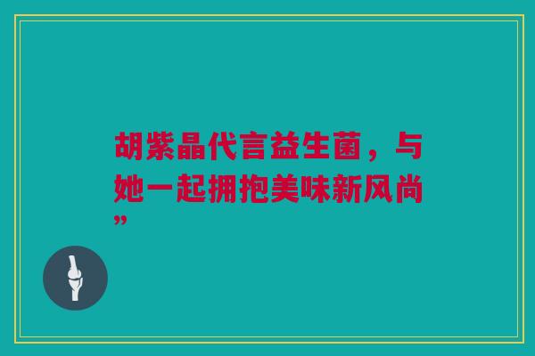 胡紫晶代言益生菌，与她一起拥抱美味新风尚”