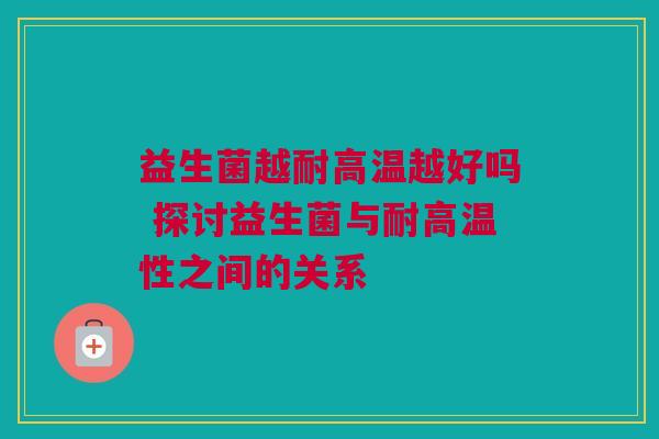 益生菌越耐高温越好吗 探讨益生菌与耐高温性之间的关系
