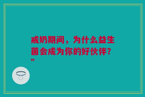 戒奶期间,为什么益生菌会成为你的好伙伴?” 戒奶期间,为什么益生菌会成为你的好伙伴?”