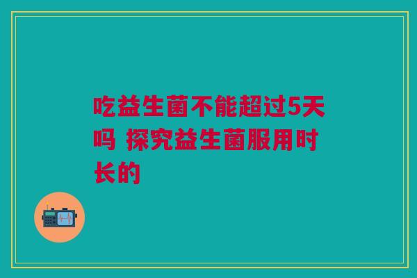 吃益生菌不能超过5天吗 探究益生菌服用时长的