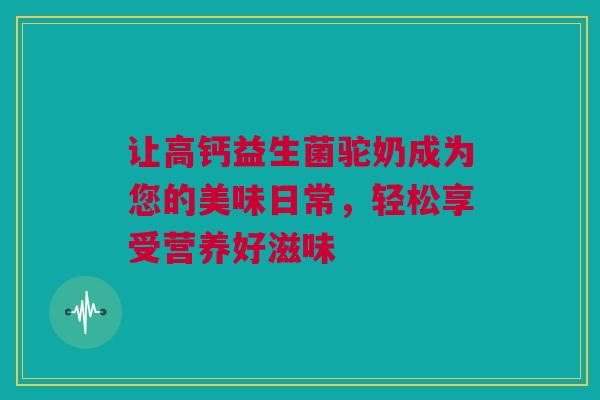 让高钙益生菌驼奶成为您的美味日常，轻松享受营养好滋味
