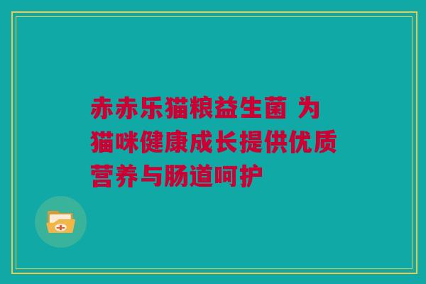 赤赤乐猫粮益生菌 为猫咪健康成长提供优质营养与肠道呵护