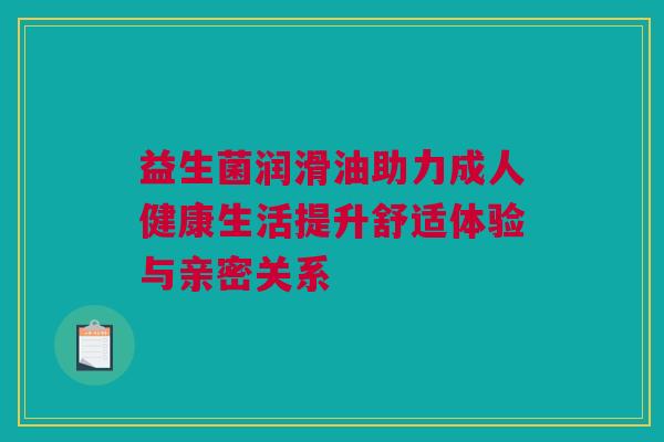 益生菌润滑油助力成人健康生活提升舒适体验与亲密关系