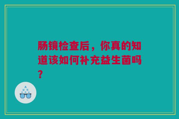 肠镜检查后，你真的知道该如何补充益生菌吗？