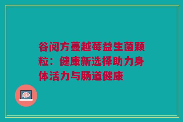 谷阅方蔓越莓益生菌颗粒：健康新选择助力身体活力与肠道健康