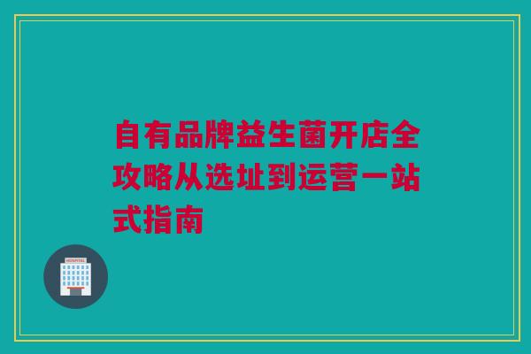 自有品牌益生菌开店全攻略从选址到运营一站式指南