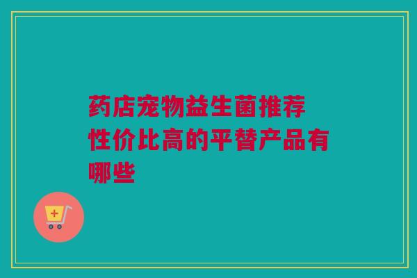药店宠物益生菌推荐 性价比高的平替产品有哪些