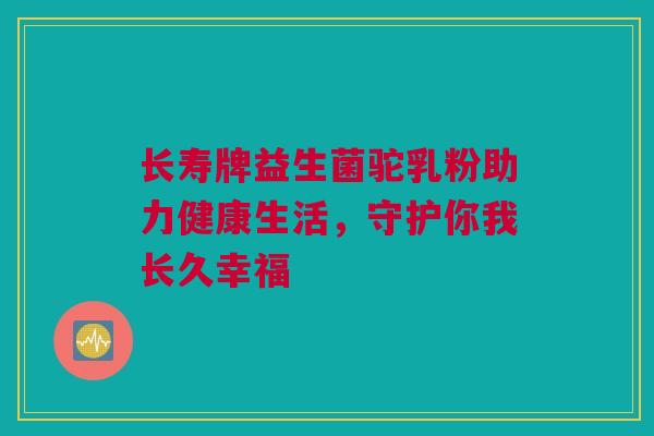 长寿牌益生菌驼乳粉助力健康生活，守护你我长久幸福