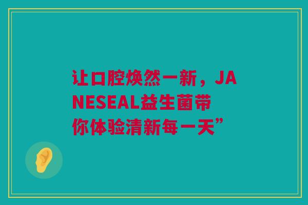 让口腔焕然一新，JANESEAL益生菌带你体验清新每一天”