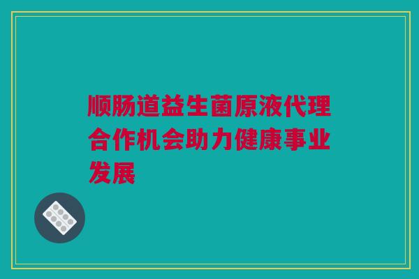 顺肠道益生菌原液代理合作机会助力健康事业发展